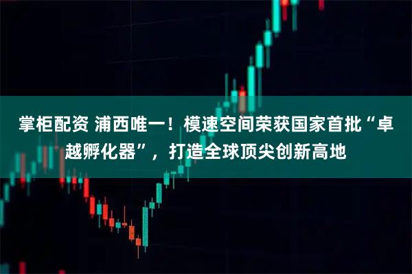 掌柜配资 浦西唯一！模速空间荣获国家首批“卓越孵化器”，打造全球顶尖创新高地